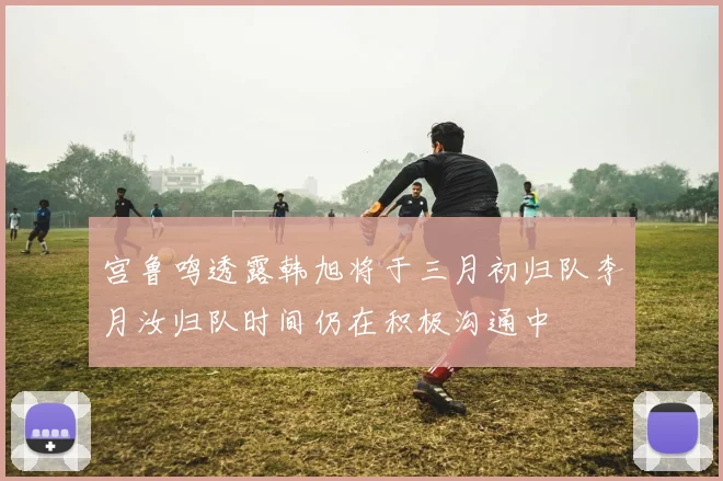 宫鲁鸣透露韩旭将于三月初归队李月汝归队时间仍在积极沟通中