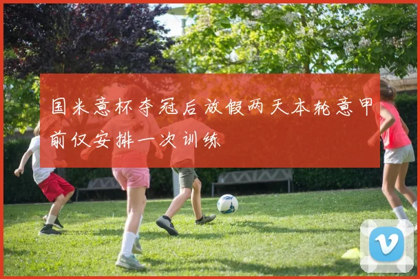 国米意杯夺冠后放假两天本轮意甲前仅安排一次训练
