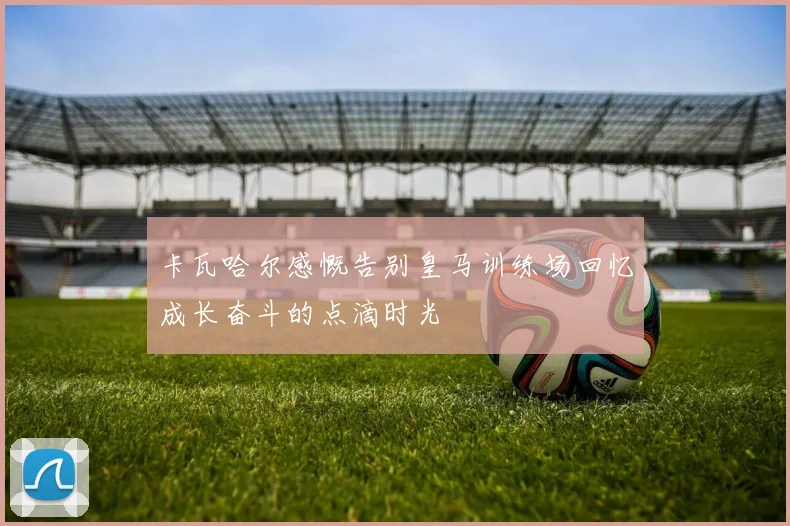 卡瓦哈尔感慨告别皇马训练场回忆成长奋斗的点滴时光