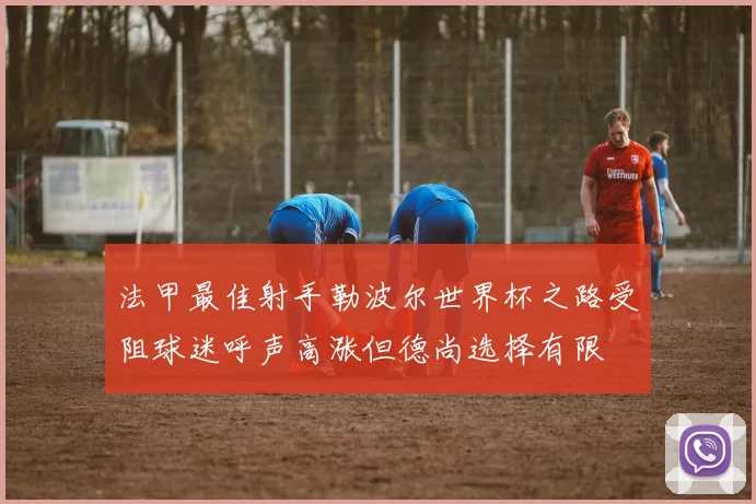 法甲最佳射手勒波尔世界杯之路受阻球迷呼声高涨但德尚选择有限
