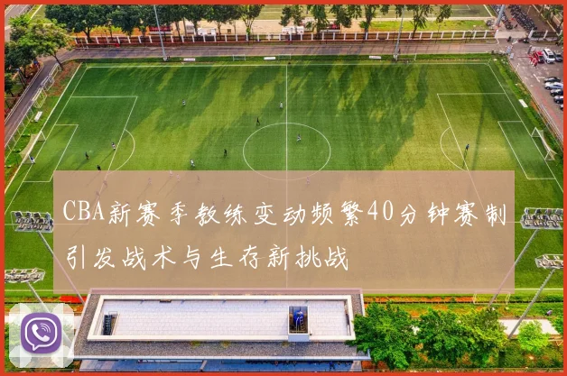CBA新赛季教练变动频繁40分钟赛制引发战术与生存新挑战