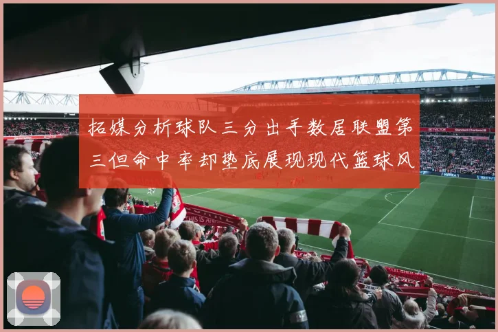 拓媒分析球队三分出手数居联盟第三但命中率却垫底展现现代篮球风格