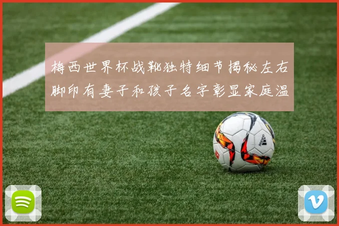 梅西世界杯战靴独特细节揭秘左右脚印有妻子和孩子名字彰显家庭温暖
