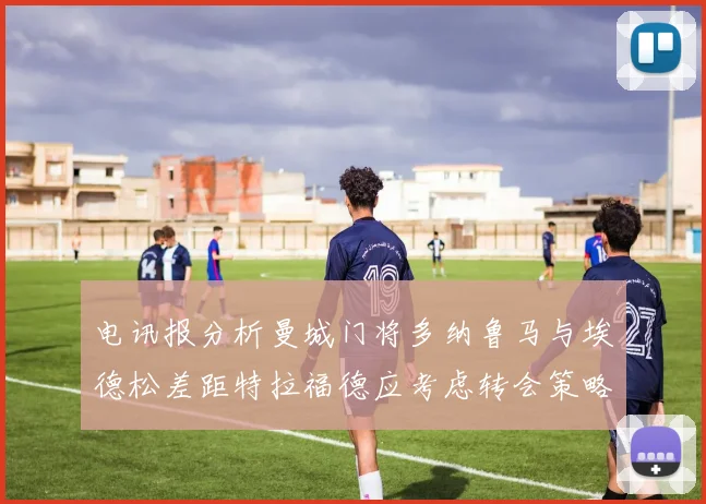 电讯报分析曼城门将多纳鲁马与埃德松差距特拉福德应考虑转会策略