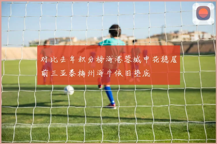 对比去年积分榜海港蓉城申花稳居前三亚泰梅州海牛依旧垫底