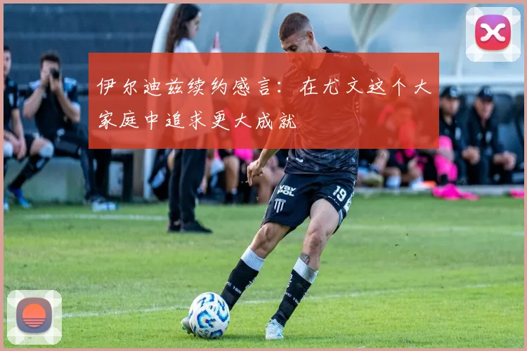 伊尔迪兹续约感言：在尤文这个大家庭中追求更大成就