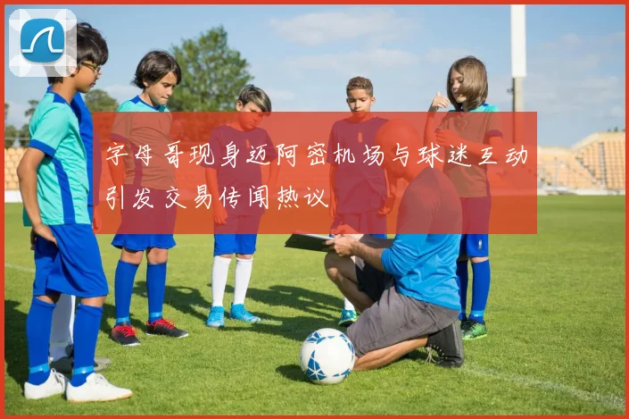 字母哥现身迈阿密机场与球迷互动引发交易传闻热议