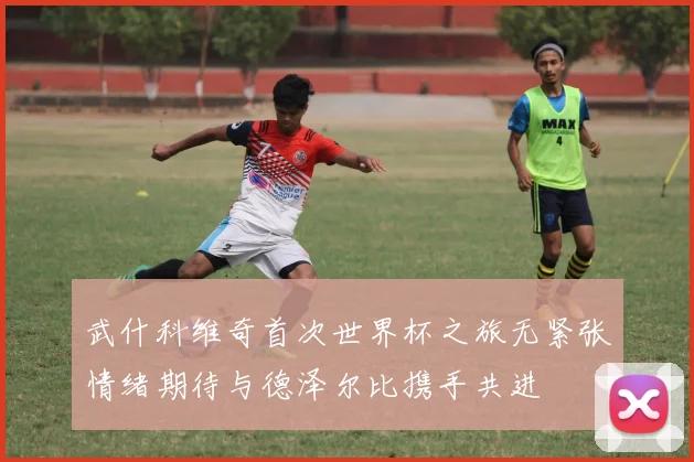 武什科维奇首次世界杯之旅无紧张情绪期待与德泽尔比携手共进