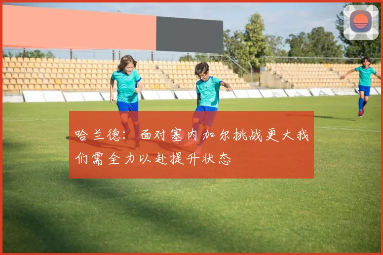 哈兰德：面对塞内加尔挑战更大我们需全力以赴提升状态