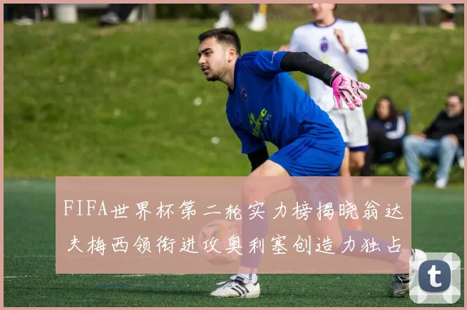 FIFA世界杯第二轮实力榜揭晓翁达夫梅西领衔进攻奥利塞创造力独占鳌头