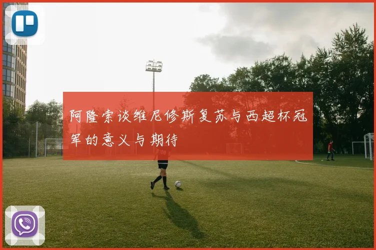 阿隆索谈维尼修斯复苏与西超杯冠军的意义与期待