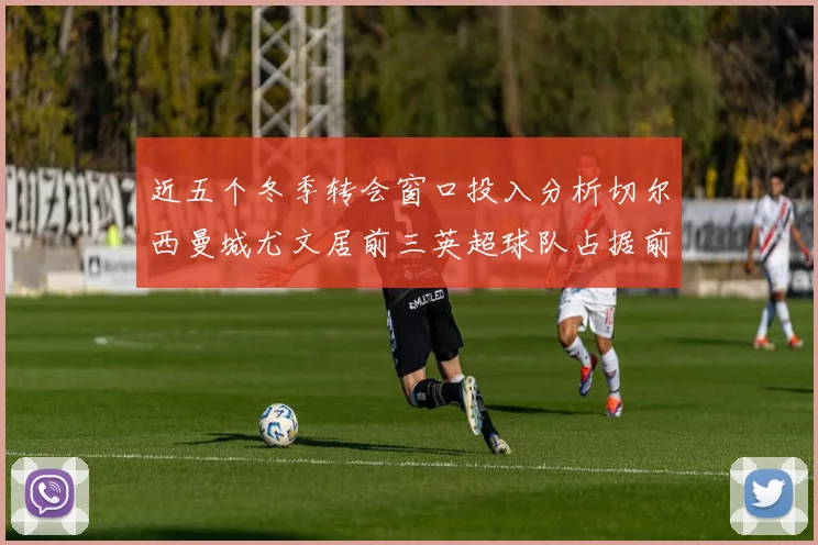 近五个冬季转会窗口投入分析切尔西曼城尤文居前三英超球队占据前十五名中的七席