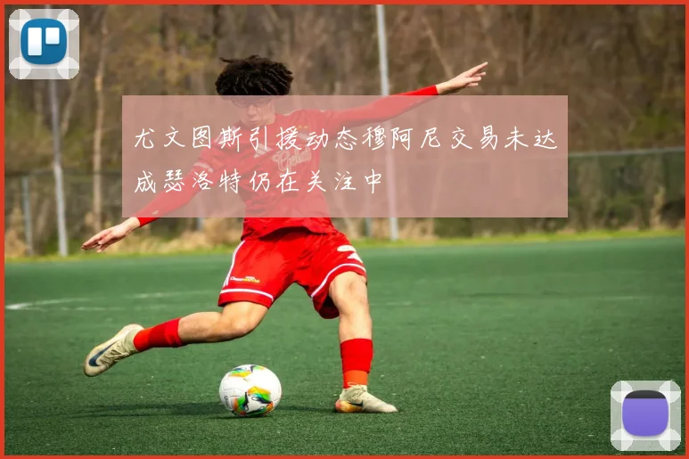 尤文图斯引援动态穆阿尼交易未达成瑟洛特仍在关注中
